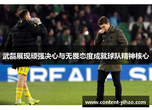 武磊展现顽强决心与无畏态度成就球队精神核心